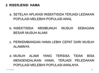 2. RISERJENSI HAMA
a. SETELAH APLIKASI INSEKTISIDA TERJADI LEDAKAN
POPULASI MELEBIHI POPULASI AWAL
b. INSEKTISIDA MEMBUNUH MUSUH SEBAGIAN
BESAR MUSUH ALAMI
c. PERKEMBANGAN HAMA LEBIH CEPAT DARI MUSUH
ALAMINYA
d. MUSUH ALAMI YANG TERSISA TIDAK BISA
MENGENDALIKAN HAMA, TERJADI PELEDAKAN
POPULASI MELEBIHI POPULASI AWALNYA
11/13/2023 20
 
