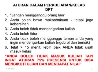 1. “Jangan mengganggu orang lain”
2. Anda boleh bawa makan/minum - tetapi jaga
kebersihan
3. Anda boleh tidak mendengarkan kuliah
4. Anda boleh tidur
5. Anda tidak boleh mengganggu teman anda yang
ingin mendengarkan kuliah (ngobrol dan berisik)
6. Telat > 15 menit, lebih baik ANDA tidak usah
masuk kelas
“ANDA BOLEH TIDAK MASUK KULIAH TAPI
INGAT ATURAN 75% PRESENSI UNTUK BISA
MENGIKUTI UJIAN DAN MENDAPAT NILAI”
ATURAN DALAM PERKULIAHAN/KELAS
DPT
11/13/2023 3
 