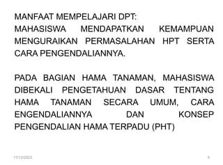 MANFAAT MEMPELAJARI DPT:
MAHASISWA MENDAPATKAN KEMAMPUAN
MENGURAIKAN PERMASALAHAN HPT SERTA
CARA PENGENDALIANNYA.
PADA BAGIAN HAMA TANAMAN, MAHASISWA
DIBEKALI PENGETAHUAN DASAR TENTANG
HAMA TANAMAN SECARA UMUM, CARA
ENGENDALIANNYA DAN KONSEP
PENGENDALIAN HAMA TERPADU (PHT)
11/13/2023 5
 