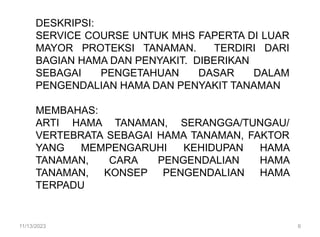 DESKRIPSI:
SERVICE COURSE UNTUK MHS FAPERTA DI LUAR
MAYOR PROTEKSI TANAMAN. TERDIRI DARI
BAGIAN HAMA DAN PENYAKIT. DIBERIKAN
SEBAGAI PENGETAHUAN DASAR DALAM
PENGENDALIAN HAMA DAN PENYAKIT TANAMAN
MEMBAHAS:
ARTI HAMA TANAMAN, SERANGGA/TUNGAU/
VERTEBRATA SEBAGAI HAMA TANAMAN, FAKTOR
YANG MEMPENGARUHI KEHIDUPAN HAMA
TANAMAN, CARA PENGENDALIAN HAMA
TANAMAN, KONSEP PENGENDALIAN HAMA
TERPADU
11/13/2023 6
 