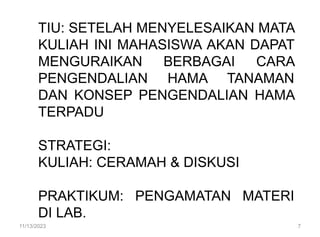TIU: SETELAH MENYELESAIKAN MATA
KULIAH INI MAHASISWA AKAN DAPAT
MENGURAIKAN BERBAGAI CARA
PENGENDALIAN HAMA TANAMAN
DAN KONSEP PENGENDALIAN HAMA
TERPADU
STRATEGI:
KULIAH: CERAMAH & DISKUSI
PRAKTIKUM: PENGAMATAN MATERI
DI LAB.
11/13/2023 7
 