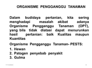 ORGANISME PENGGANGGU TANAMAN
Dalam budidaya pertanian, kita sering
menghadapi masalah akibat adanya
Organisme Pengganggu Tanaman (OPT),
yang bila tidak diatasi dapat menurunkan
hasil pertanian: baik Kualitas maupun
Kuantitas
Organisme Pengganggu Tanaman- PESTS:
1. Hewan
2. Patogen penyebab penyakit
3. Gulma
11/13/2023 8
 
