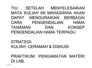 TIU: SETELAH MENYELESAIKAN
MATA KULIAH INI MAHASISWA AKAN
DAPAT MENGURAIKAN BERBAGAI
CARA PENGENDALIAN HAMA
TANAMAN DAN KONSEP
PENGENDALIAN HAMA TERPADU
STRATEGI:
KULIAH: CERAMAH & DISKUSI
PRAKTIKUM: PENGAMATAN MATERI
DI LAB.
11/06/24 7
 