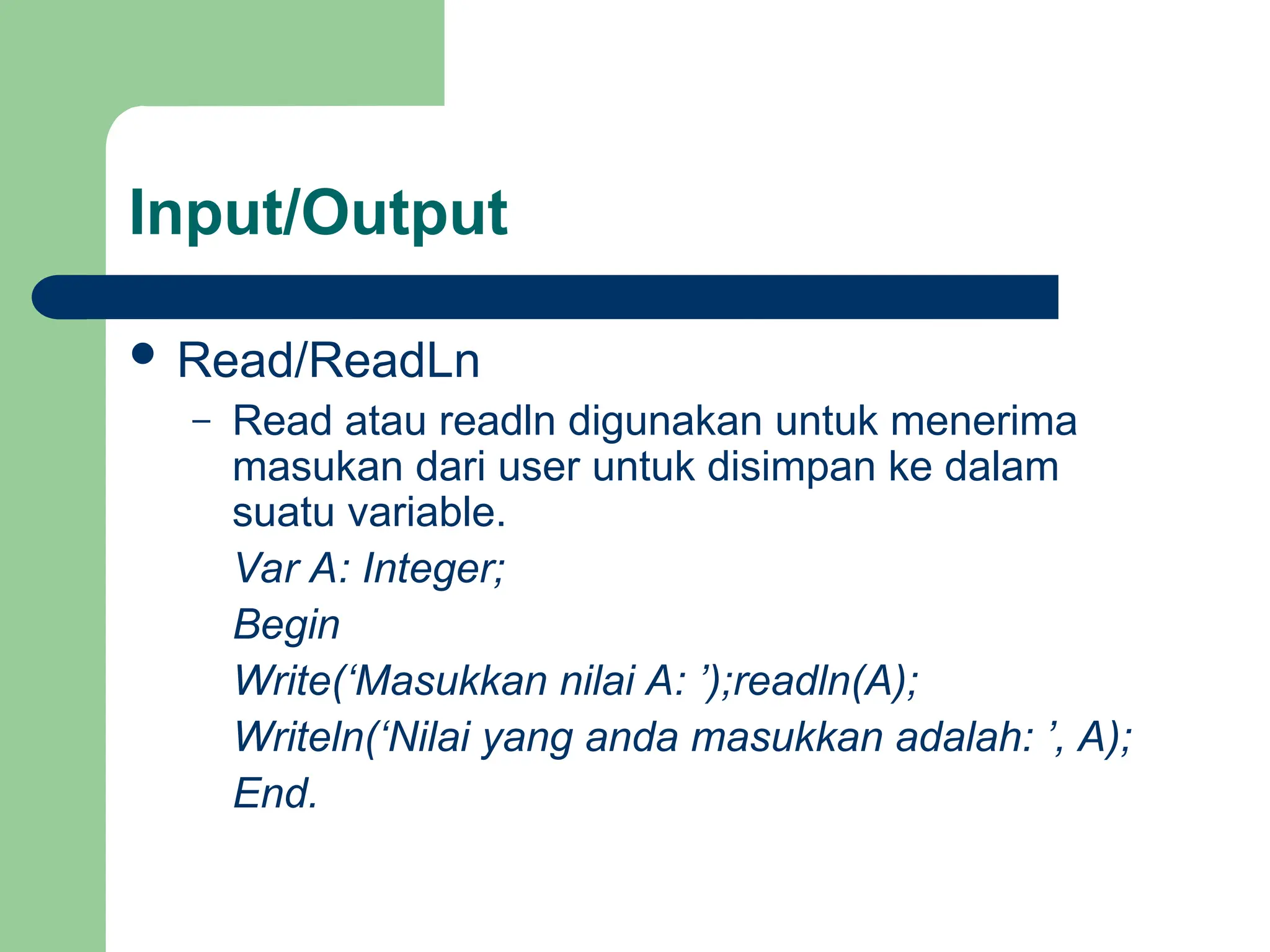 Input/Output
 Read/ReadLn
– Read atau readln digunakan untuk menerima
masukan dari user untuk disimpan ke dalam
suatu variable.
Var A: Integer;
Begin
Write(‘Masukkan nilai A: ’);readln(A);
Writeln(‘Nilai yang anda masukkan adalah: ’, A);
End.
 