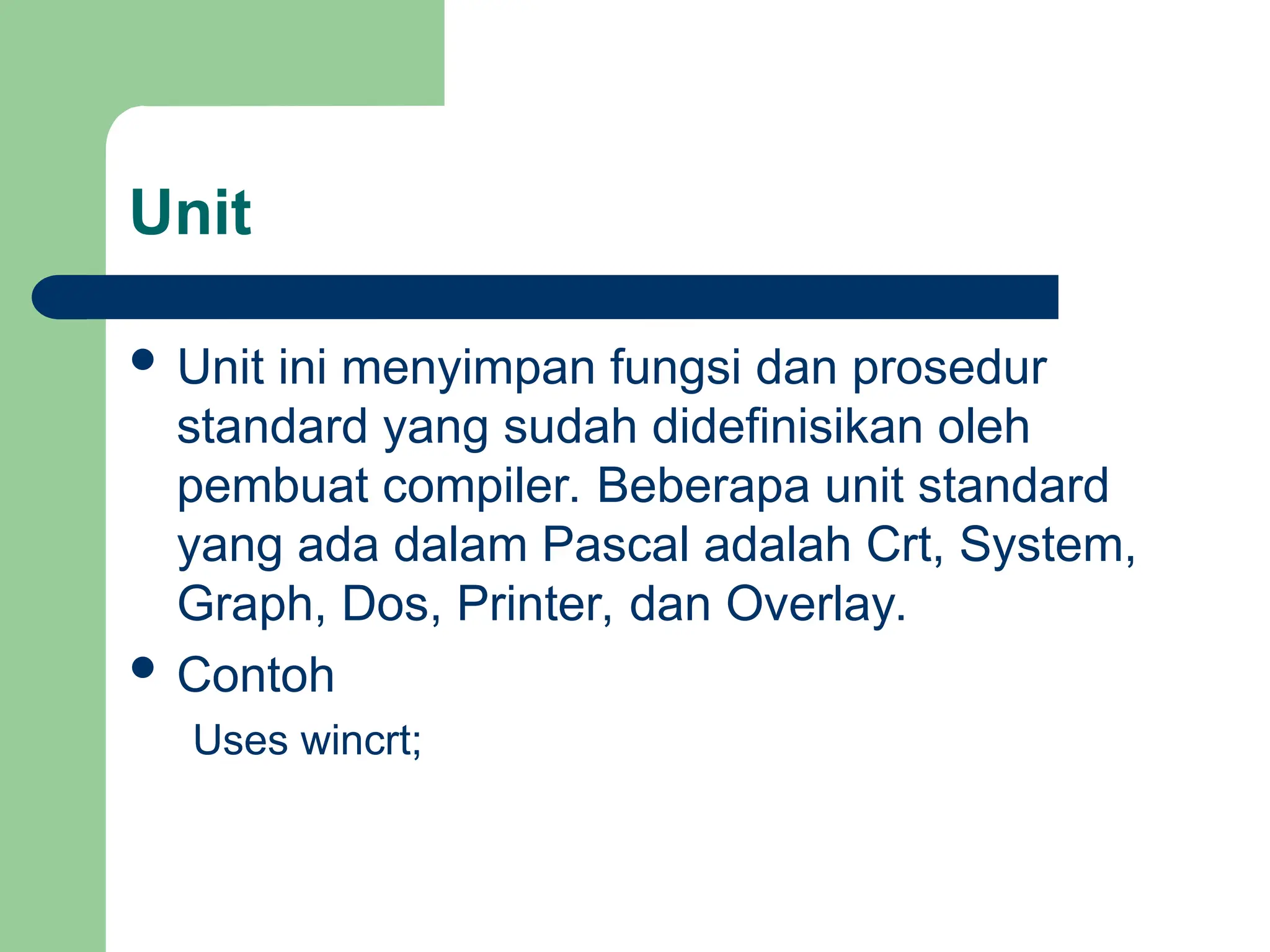 Unit
 Unit ini menyimpan fungsi dan prosedur
standard yang sudah didefinisikan oleh
pembuat compiler. Beberapa unit standard
yang ada dalam Pascal adalah Crt, System,
Graph, Dos, Printer, dan Overlay.
 Contoh
Uses wincrt;
 