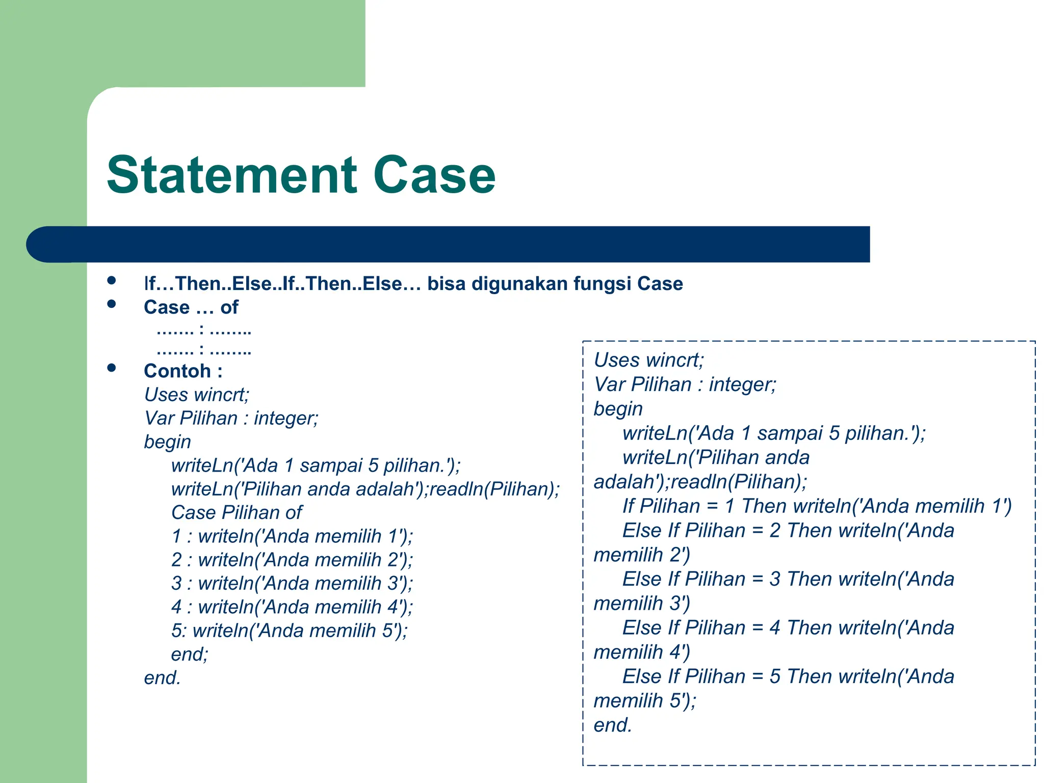 Statement Case
 If…Then..Else..If..Then..Else… bisa digunakan fungsi Case
 Case … of
……. : ……..
……. : ……..
 Contoh :
Uses wincrt;
Var Pilihan : integer;
begin
writeLn('Ada 1 sampai 5 pilihan.');
writeLn('Pilihan anda adalah');readln(Pilihan);
Case Pilihan of
1 : writeln('Anda memilih 1');
2 : writeln('Anda memilih 2');
3 : writeln('Anda memilih 3');
4 : writeln('Anda memilih 4');
5: writeln('Anda memilih 5');
end;
end.
Uses wincrt;
Var Pilihan : integer;
begin
writeLn('Ada 1 sampai 5 pilihan.');
writeLn('Pilihan anda
adalah');readln(Pilihan);
If Pilihan = 1 Then writeln('Anda memilih 1')
Else If Pilihan = 2 Then writeln('Anda
memilih 2')
Else If Pilihan = 3 Then writeln('Anda
memilih 3')
Else If Pilihan = 4 Then writeln('Anda
memilih 4')
Else If Pilihan = 5 Then writeln('Anda
memilih 5');
end.
 