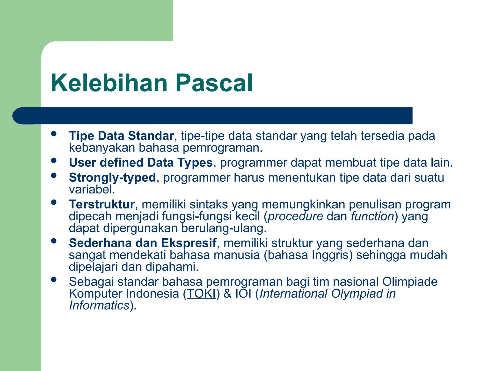 Kelebihan Pascal
 Tipe Data Standar, tipe-tipe data standar yang telah tersedia pada
kebanyakan bahasa pemrograman.
 User defined Data Types, programmer dapat membuat tipe data lain.
 Strongly-typed, programmer harus menentukan tipe data dari suatu
variabel.
 Terstruktur, memiliki sintaks yang memungkinkan penulisan program
dipecah menjadi fungsi-fungsi kecil (procedure dan function) yang
dapat dipergunakan berulang-ulang.
 Sederhana dan Ekspresif, memiliki struktur yang sederhana dan
sangat mendekati bahasa manusia (bahasa Inggris) sehingga mudah
dipelajari dan dipahami.
 Sebagai standar bahasa pemrograman bagi tim nasional Olimpiade
Komputer Indonesia (TOKI) & IOI (International Olympiad in
Informatics).
 