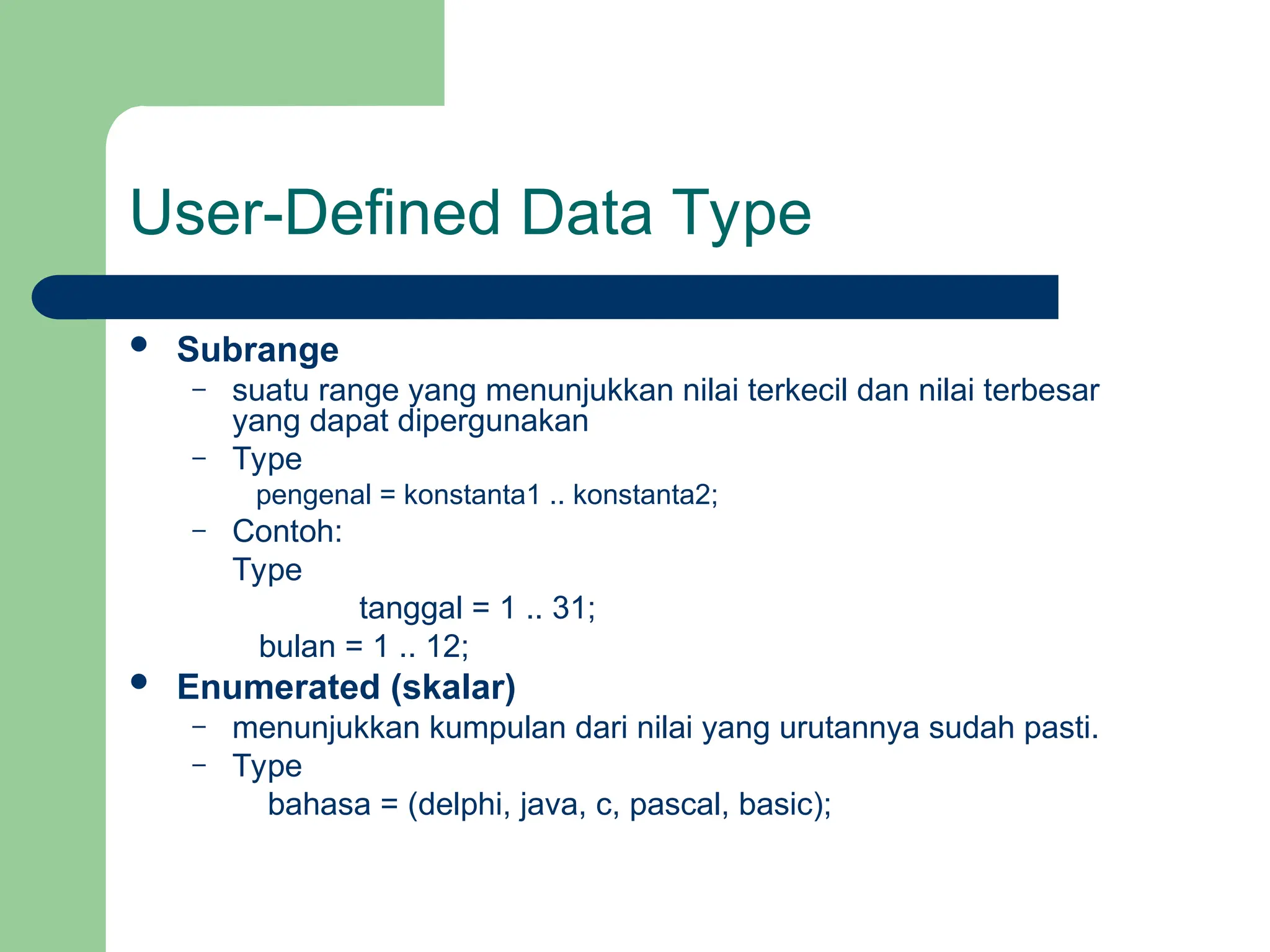 User-Defined Data Type
 Subrange
– suatu range yang menunjukkan nilai terkecil dan nilai terbesar
yang dapat dipergunakan
– Type
pengenal = konstanta1 .. konstanta2;
– Contoh:
Type
tanggal = 1 .. 31;
bulan = 1 .. 12;
 Enumerated (skalar)
– menunjukkan kumpulan dari nilai yang urutannya sudah pasti.
– Type
bahasa = (delphi, java, c, pascal, basic);
 