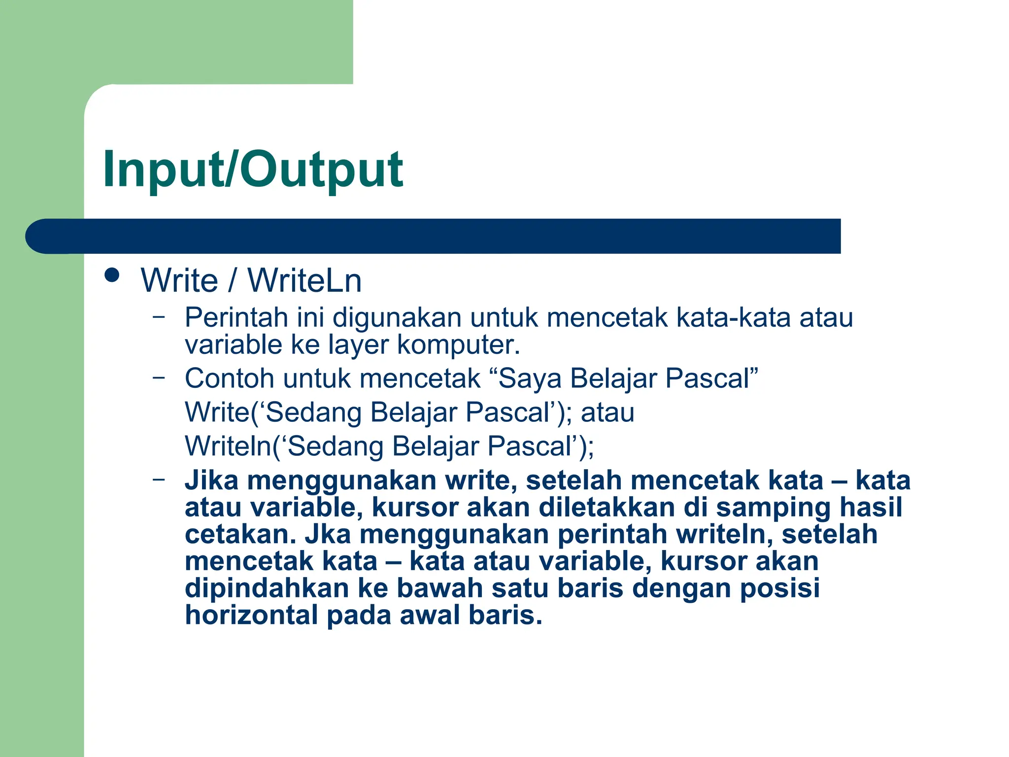 Input/Output
 Write / WriteLn
– Perintah ini digunakan untuk mencetak kata-kata atau
variable ke layer komputer.
– Contoh untuk mencetak “Saya Belajar Pascal”
Write(‘Sedang Belajar Pascal’); atau
Writeln(‘Sedang Belajar Pascal’);
– Jika menggunakan write, setelah mencetak kata – kata
atau variable, kursor akan diletakkan di samping hasil
cetakan. Jka menggunakan perintah writeln, setelah
mencetak kata – kata atau variable, kursor akan
dipindahkan ke bawah satu baris dengan posisi
horizontal pada awal baris.
 