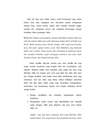 Sifat jaiz bagi rasul adalah wuqu’u a'radil basyariyyah yang artinya
bahwa rasul akan mengalami atau merasakan sesuatu sebagaimana
manusia biasa, seperti makan, minum, tidur, berjalan, berumah tangga,
beranak istri, mempunyai kawan, dan mengalami kemenangan maupun
kekalahan dalam perjuangan hidup.
RISALAH Al Quran menerangkan tentang Nabi Khidir sebagai salah satu
nabi dan hamba Allah yang saleh, khususnya dalam Surah Al Kahfi Ayat
60-82. Meski namanya hanya disebut sebagai ‘Abd’ yang berarti hamba,
para ahli tafsir sepakat bahwa sosok Nabi Khidirlah yang dimaksud
dalam ayat tersebut. Pesan moral yang terkandung di dalamnya antara
lain meyakini kenabian, teguh memegang komitmen atau janji, tidak
bersikap su'uzan, dan mampu bersikap sabar.
Selain memiliki sifat-sifat tersebut para rasul memiliki hal yang
sangat esensial (mendasar) yang menjadi bukti atas kerasulannya, yaitu
mukjizat. Mukjizat adalah suatu keajaiban yang sangat luar biasa yang
diberikan Allah swt kepada para rasul yang tidak bisa ditiru oleh siapa
pun. Dengan demikian, akan mudah sekali untuk membedakan mana yang
sebenarnya rasul dan mana yang bukan. Dalam kehidupan sehari-hari
dapat kita lihat tidak sedikit orang yang menyatakan kekagumannya,
kehormatan, dan kecintaannya kepada rasul dengan melakukan hal-hal
sebagai berikut:
1. Dengan memuliakan dan senantiasa mengucapkan salawat
kepadanya.
2. Mengerjakan segala sesuatu yang diperintahkan dan menjauhi
segala larangan Allah yang diajarkan oleh para rasul. Firman
Allah swt.
Artinya: “Apa saja harta rampasan (fa'i) yang diberikan Allah
kepada Rasul- Nya yang berasal dari penduduk kota-kota, maka
 