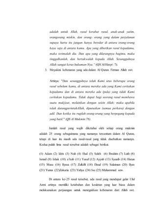 adalah untuk Allah, rasul kerabat rasul, anak-anak yatim,
orangorang miskin, dan orang- orang yang dalam perjalanan
supaya harta itu jangan hanya beredar di antara orang-orang
kaya saja di antara kamu. Apa yang diberikan rasul kepadamu,
maka terimalah dia. Dan apa yang dilarangnya bagimu, maka
tinggalkanlah, dan bertakwalah kepada Allah. Sesungguhnya
Allah sangat keras hukuman-Nya.” (QS Al Hasyr: 7).
3. Meyakini kebenaran yang ada dalam Al Quran. Firman Allah swt.
Artinya: "Dan sesungguhnya telah Kami utus beberapa orang
rasul sebelum kamu, di antara mereka ada yang Kami ceritakan
kepadamu dan di antara mereka ada (pula) yang tidak Kami
ceritakan kepadamu. Tidak dapat bagi seorang rasul membawa
suatu mukjizat, melainkan dengan seizin Allah; maka apabila
telah datangperintahAllah, diputuskan (semua perkara) dengan
adil. Dan ketika itu rugilah orang-orang yang berpegang kepada
yang batil." (QS Al Mukmin:78).
Jumlah rasul yang wajib diketahui oleh setiap orang mukmin
adalah 25 orang sebagaimana yang namanya tercantum dalam Al Quran,
tetapi di luar itu masih ada rasul-rasul yang tidak disebutkan namanya.
Kedua puluh lima rasul tersebut adalah sebagai berikut.
(1) Adam (2) Idris (3) Nuh (4) Hud (5) Saleh (6) Ibrahim (7) Luth (8)
Ismail (9) Ishak (10) a’kub (11) Yusuf (12) Ayyub (13) Syuaib (14) Harun
(15) Musa (16) Ilyasa (17) Zulkifli (18) Daud (19) Sulaiman (20) Ilyas
(21) Yunus (22)Zakaria (23) Yahya (24) Isa (25) Muhammad saw.
Di antara ke-25 rasul tersebut, ada rasul yang mendapat gelar Ulul
Azmi artinya memiliki ketabahan dan keuletan yang luar biasa dalam
melaksanakan perjuangan untuk menegakkan kebenaran dari Allah swt.
 