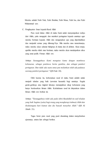 Mereka adalah Nabi Nuh, Nabi Ibrahim, Nabi Musa, Nabi Isa, dan Nabi
Muhammad saw.
C. Penghayatan Iman kepada Rasul Allah
Para rasul diutus Allah di muka bumi untuk menyampaikan wahyu
dari Allah, yaitu mengajak dan memberi peringatan kepada umatnya agar
mereka beriman kepada Allah dan mengerjakan apa yang diperintahkan
dan menjauhi semua yang dilarang-Nya. Bila mereka mau menerimanya,
maka mereka akan selamat hidupnya di dunia dan di akhirat. Akan tetapi,
apabila mereka tidak mau beriman, maka mereka akan mendapatkan siksa
yang amat pedih. Firman Allah swt.
Artinya: Sesungguhnya Kami mengutus kamu dengan membawa
kebenaran, sebagai pembawa berita gembira, dan sebagai pemberi
peringatan. Dan tidak ada suatu umat pun melainkan telah ada padanya
seorang pemberi peringatan." (QS Fatir: 24).
Oleh karena itu, keberadaan rasul di muka bumi adalah untuk
menjadi teladan yang baik (uswatun hasanah) bagi umatnya. Segala
gerak-geriknya atau tingkah lakunya menunjukkan sikap kebenaran yang
hanya berdasarkan firman Allah. Keteladanan rasul ini dinyatakan dalam
firman Allah swt. berikut ini.
Artinya: "Sesungguhnya telah ada pada (diri) Rasulullah itu surf teladan
yang baik bagimu (yaitu) bagi orang yang mengharap (rahmat) Allah dan
(kedatangan) hari kiamat dan dia banyak menyebut Allah." (QS AI
Ahzab: 21).
Tugas berat para rasul yang pasti disandang dalam menyebarkan
ajarannya, antara lain sebagai berikut.
 