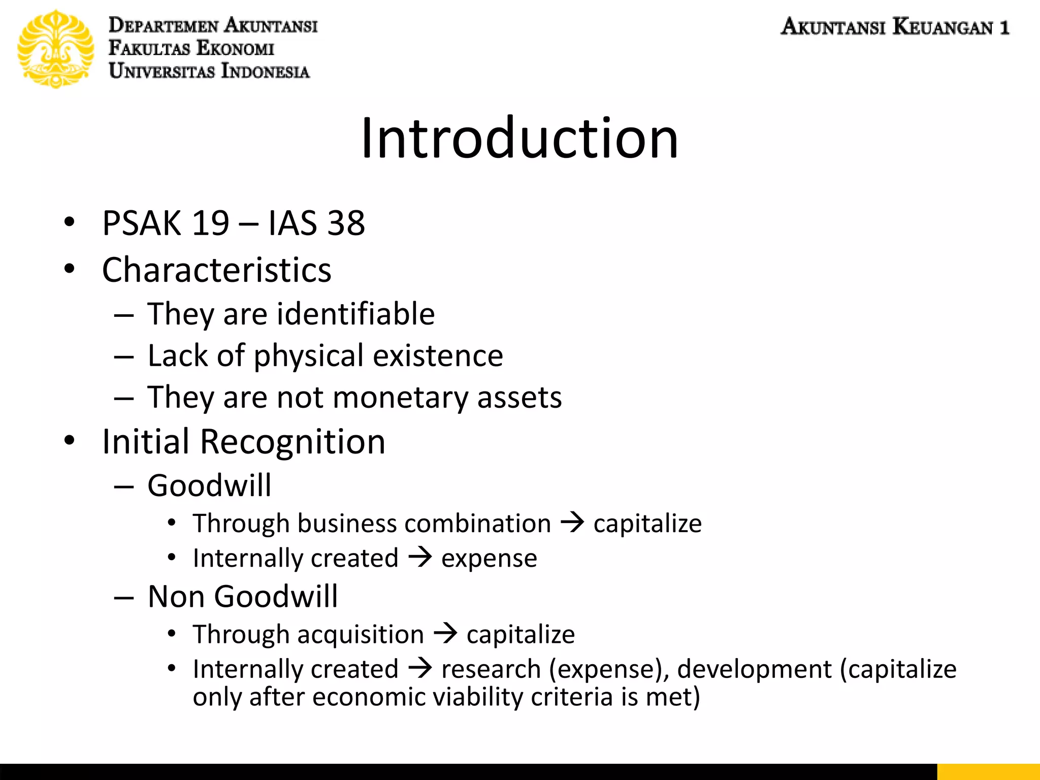 Introduction
• PSAK 19 – IAS 38
• Characteristics
– They are identifiable
– Lack of physical existence
– They are not monetary assets
• Initial Recognition
– Goodwill
• Through business combination  capitalize
• Internally created  expense
– Non Goodwill
• Through acquisition  capitalize
• Internally created  research (expense), development (capitalize
only after economic viability criteria is met)
 