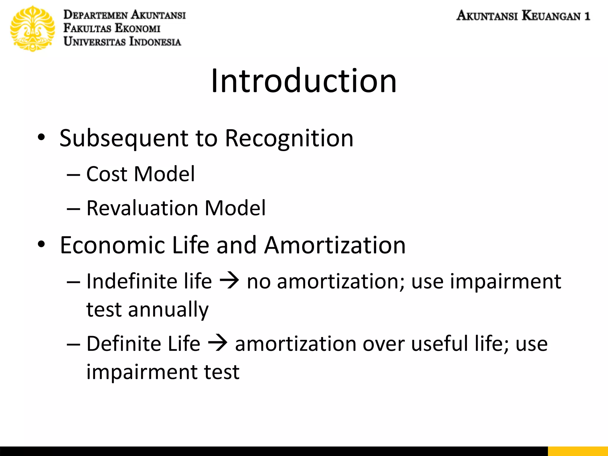 Introduction
• Subsequent to Recognition
– Cost Model
– Revaluation Model
• Economic Life and Amortization
– Indefinite life  no amortization; use impairment
test annually
– Definite Life  amortization over useful life; use
impairment test
 