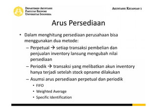 Arus Persediaan
• Dalam menghitung persediaan perusahaan bisa
menggunakan dua metode:
– Perpetual  setiap transaksi pembelian dan
penjualan inventory lansung mengubah nilai
persediaan
– Periodik  transaksi yang melibatkan akun inventory
hanya terjadi setelah stock opname dilakukan
– Asumsi arus persediaan perpetual dan periodik
• FIFO
• Weighted Average
• Specific Identification
 