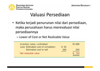 Valuasi Persediaan
• Ketika terjadi penurunan nilai dari persediaan,
maka perusahaan harus merevaluasi nilai
persediaannya
– Lower of Cost or Net Realizable Value
 