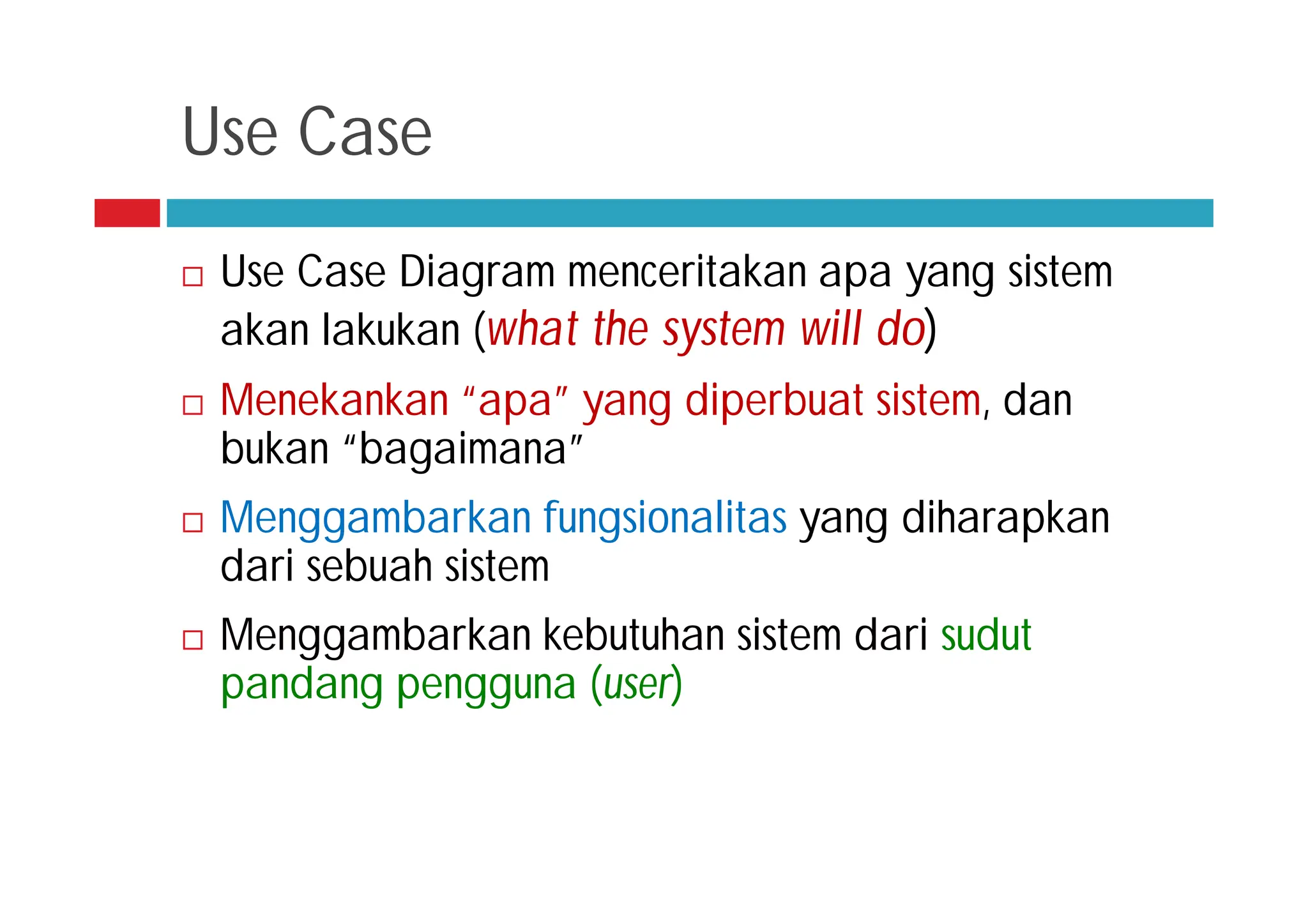 Use Case
 Use Case Diagram menceritakan apa yang sistem
akan lakukan (what the system will do)
 Menekankan “apa” yang diperbuat sistem, dan
bukan “bagaimana”
 Menggambarkan fungsionalitas yang diharapkan
dari sebuah sistem
 Menggambarkan kebutuhan sistem dari sudut
pandang pengguna (user)
 