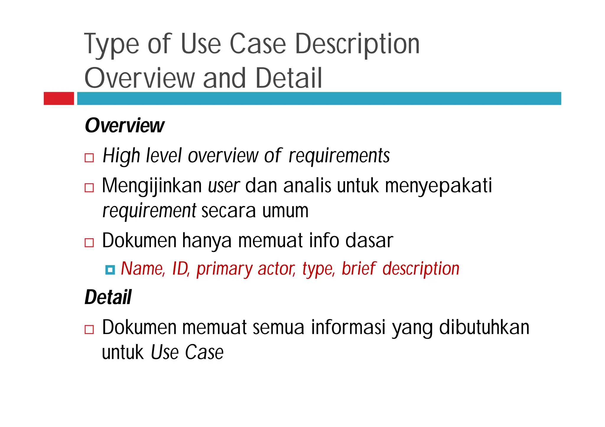Type of Use Case Description
Overview and Detail
Overview
 High level overview of requirements
 Mengijinkan user dan analis untuk menyepakati
requirement secara umum
 Dokumen hanya memuat info dasar
 Name, ID, primary actor, type, brief description
Detail
 Dokumen memuat semua informasi yang dibutuhkan
untuk Use Case
 