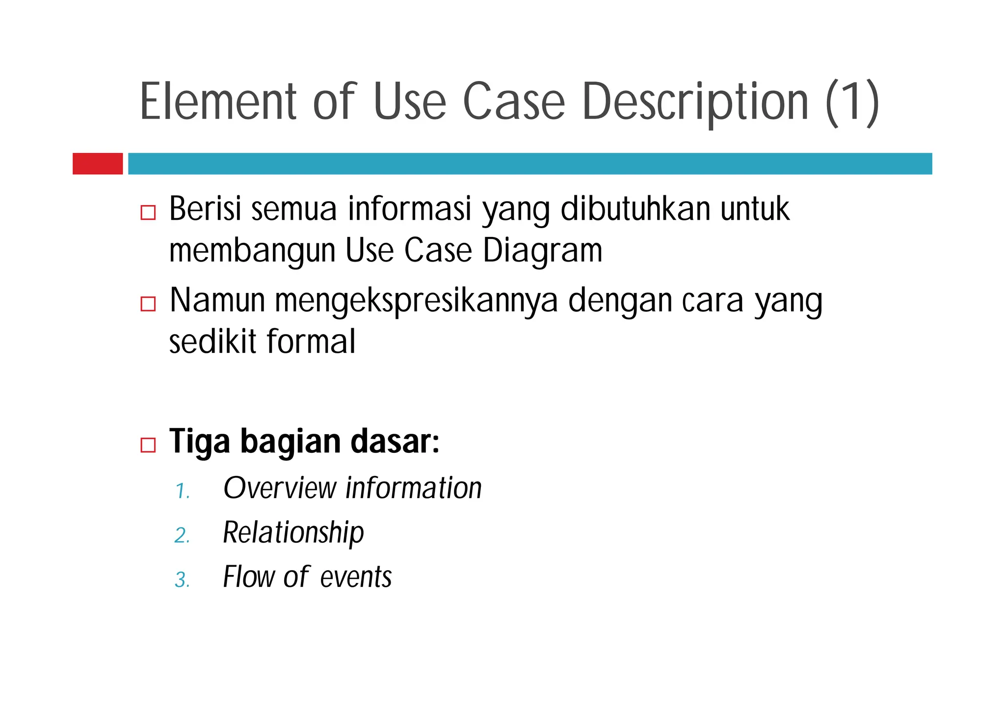 Element of Use Case Description (1)
 Berisi semua informasi yang dibutuhkan untuk
membangun Use Case Diagram
 Namun mengekspresikannya dengan cara yang
sedikit formal
 Tiga bagian dasar:
1. Overview information
2. Relationship
3. Flow of events
 