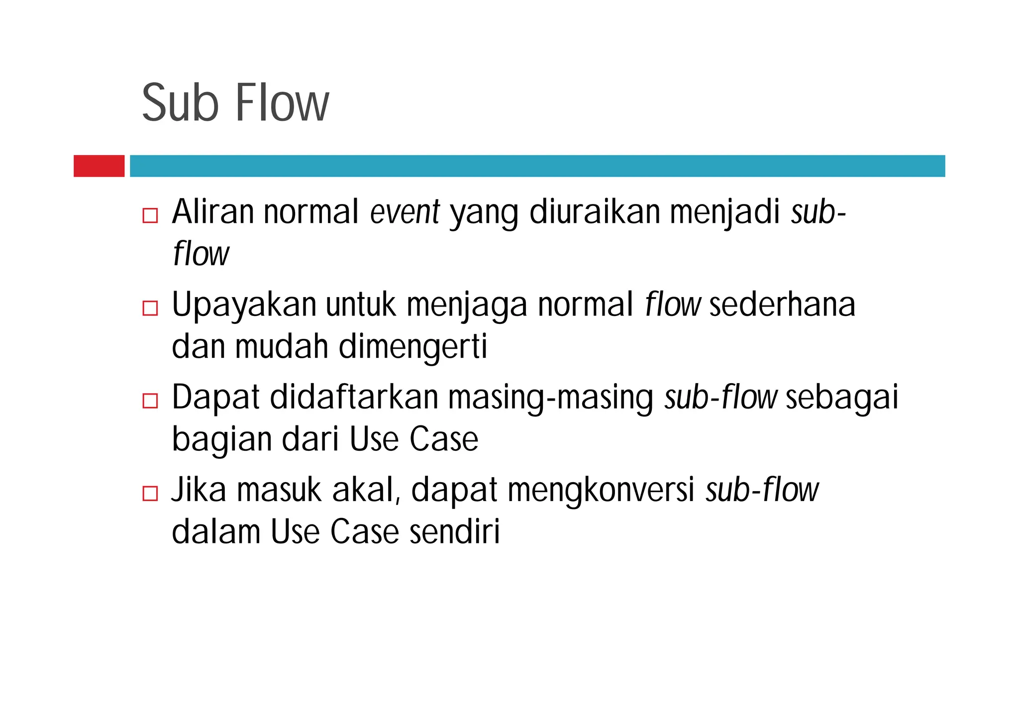 Sub Flow
 Aliran normal event yang diuraikan menjadi sub-
flow
 Upayakan untuk menjaga normal flow sederhana
dan mudah dimengerti
 Dapat didaftarkan masing-masing sub-flow sebagai
bagian dari Use Case
 Jika masuk akal, dapat mengkonversi sub-flow
dalam Use Case sendiri
 
