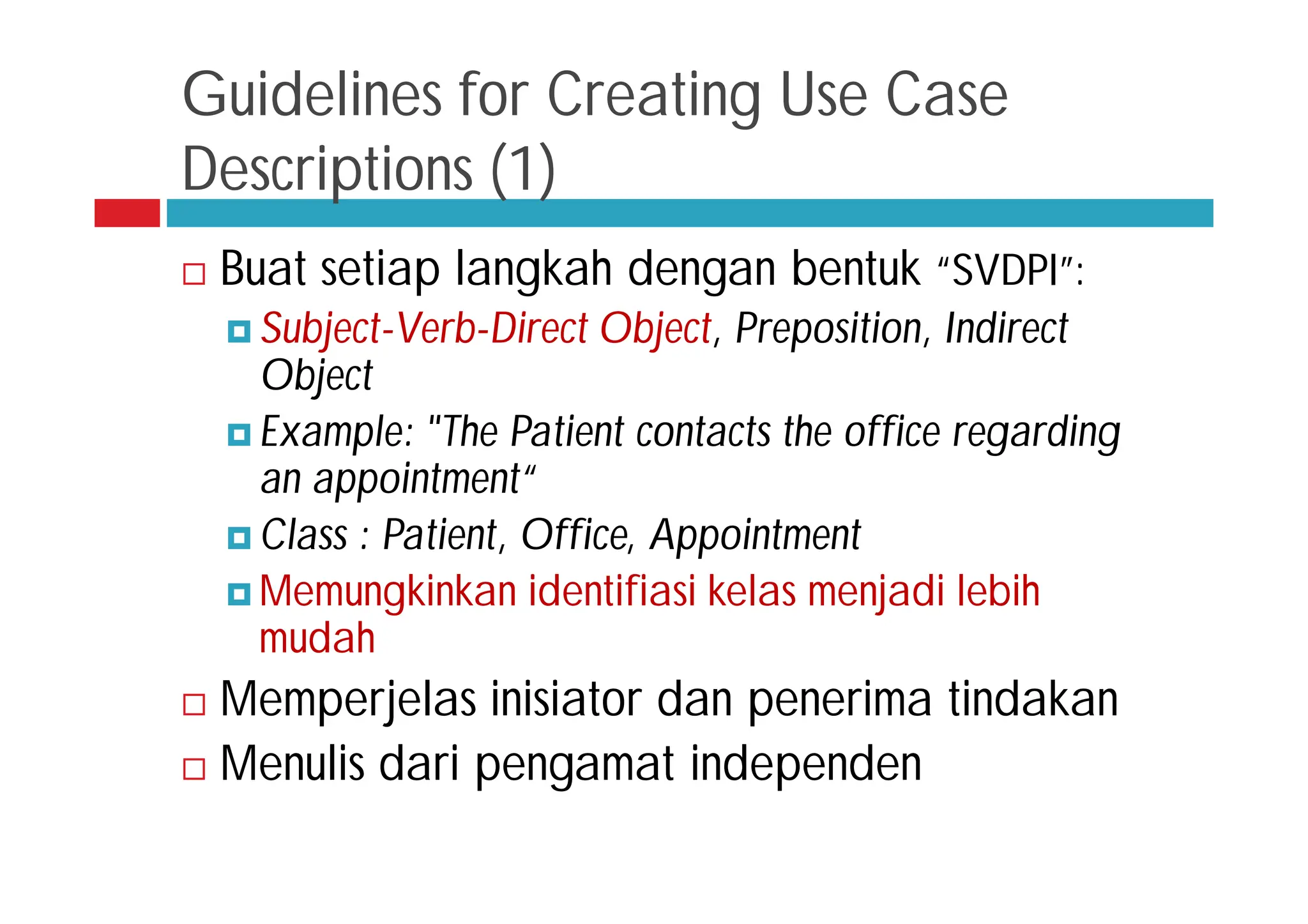Guidelines for Creating Use Case
Descriptions (1)
 Buat setiap langkah dengan bentuk “SVDPI”:
 Subject-Verb-Direct Object, Preposition, Indirect
Object
 Example: "The Patient contacts the office regarding
an appointment“
 Class : Patient, Office, Appointment
 Memungkinkan identifiasi kelas menjadi lebih
mudah
 Memperjelas inisiator dan penerima tindakan
 Menulis dari pengamat independen
 