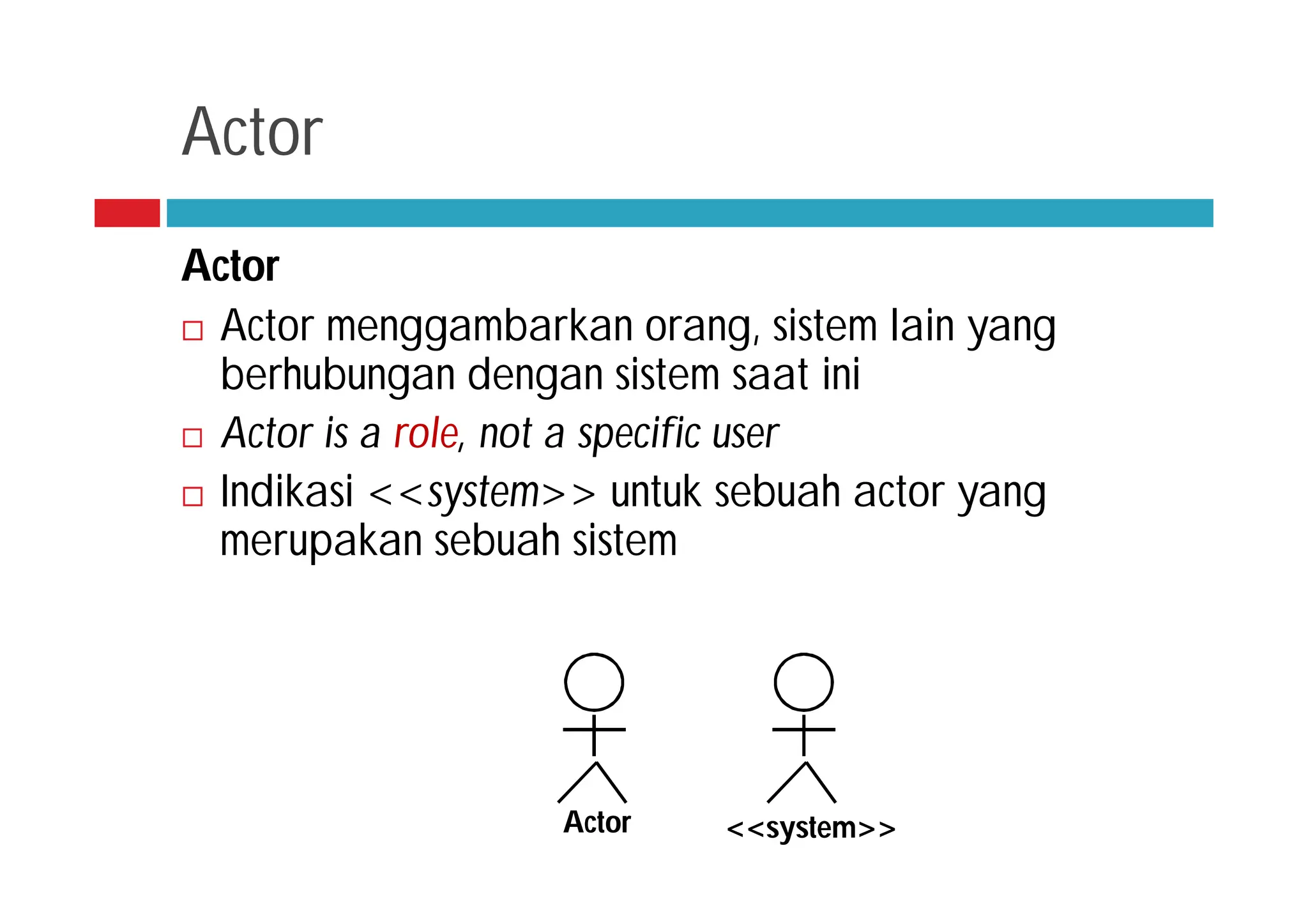 Actor
Actor
 Actor menggambarkan orang, sistem lain yang
berhubungan dengan sistem saat ini
 Actor is a role, not a specific user
 Indikasi <<system>> untuk sebuah actor yang
merupakan sebuah sistem
<<system>>
Actor
 