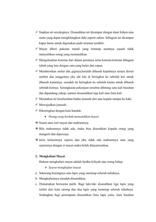  Siapkan air secukupnya. Disunahkan air dicampur dengan daun bidara atau
suatu yang dapat menghilangkan daki seperti sabun. Sebagian air dicampur
kapur barus untuk digunakan pada siraman terakhir.
 Mayat diberi pakaian mandi yang tertutup auratnya sejauh tidak
menyulitkan orang yang memandikan.
 Mengeluarkan kotoran dari dalam perutnya serta kotoran-kotoran dibagian
tubuh yang lain dengan cara yang halus dan sopan.
 Membersikan mulut dan giginya,barulah dibasuh kepalanya seraya disisir
rambut dan jenggotnys jiks sds lslu di bsringksn ke sebelah kiri untuk
dibasuh kanannya, sesudah itu baringkan ke sebelah kanan untuk dibasuh
sebelah kirinya. Serangkaian pekerjaan tersebut dihitung satu kali basuhan
dan dipandang cukup, namun disunnahkan tiga kali atau lima kali.
 Meratakan air keseluruhan badan jenazah dari atas kepala sampai ke kaki.
 Mewujudkan jenazah.
 Dikeringkan dengan kain handuk.
• Orang yang berhak memandikan mayat
 Suami atau istri mayat dan mahramnya.
 Bila mahramnya tidak ada, maka bisa diserahkan kepada orang yang
mengerti dan dipercaya.
 Jenis kelaminnya sejenis dan jika tidak ada mahramnya atau yang
sejenisnya dengan si mayat maka boleh ditayamumkan.
2. Mengkafani Mayat
Hukum mengkafani mayat adalah fardhu kifayah atas orang hidup.
 Syarat mengkafani mayat
a. Sekurang-kurangnya satu lapis yang menutup seluruh tubuhnya.
b. Mengkafaninya sesudah dimandikan.
c. Diutamakan berwarna putih. Bagi laki-laki disunahkan tiga lapis yang
terdiri dari kain sarung dan dua lapis yang menutup seluruh tubuhnya.
Sedangkan bagi perempuan disunahkan lima lapis yaitu: kain basahan
 
