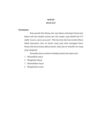 BAB III
PENUTUP
Kesimpulan
Kata jenazah bila ditinjau dari segi bahasa (etimologi) berasal dari
bahasa arab dan menjadi turunan dari isim masdar yang diambil dari fi’il
madhi “janaza-yajnizu-janazatan”. Bila huruf jim dari kata tersebut dibaca
fathah (janazatan), kata ini berarti orang yang telah meninggal dunia.
Namun bila huruf jimnya dibaca kasroh, maka kata ini memiliki arti orang
yang mengantuk.
Kewajiban kaum muslimin terhadap jenazah ada empat yaitu:
1. Memandikan mayat
2. Mengkafani Mayat
3. Mensholatkan mayat
4. Menguburkan mayat
 