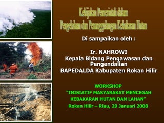 Di sampaikan oleh : Ir. NAHROWI Kepala Bidang Pengawasan dan Pengendalian BAPEDALDA Kabupaten Rokan Hilir Kebijakan Pemerintah dalam Pengelolaan dan Penanggulangan Kebakaran Hutan WORKSHOP “ INISIATIF MASYARAKAT MENCEGAH KEBAKARAN HUTAN DAN LAHAN” Rokan Hilir – Riau, 29 Januari 2008 