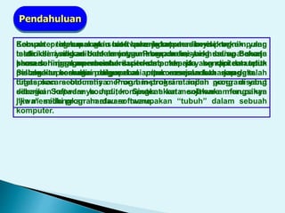 Komputer merupakan suatu perangkat mesin elektronik yang
terdiri dari ribuan bahkan jutaan komponen, yang saling bekerja
sama sehingga membentuk suatu sistem kerja yang rapi dan teliti.
Sistem itu kemudian digunakan untuk menjalankan serangkaian
tugas secara otomatis menurut instruksi ataupun program yang
diberikan kepadanya. Jadi, komputer akan menjalankan fungsinya
jika memiliki program atau software.
Pendahuluan
Sebuah program atau software komputer berisi sekumpulan
instruksi yang dibuat menggunakan bahasa khusus. Bahasa
khusus ini akan memberi perintah kepada komputer untuk
melakukan berbagai pengoperasian/pemrosesan terhadap data.
Komputer tidak mungkin bisa bekerja tanpa adanya program yang
telah dimasukkan kedalamnya. Program ini bisa berupa suatu
prosedur pengoperasian dari komputer itu sendiri ataupun
pelbagai prosedur dalam hal pemrosesan data yang telah
ditetapkan sebelumnya. Program-program inilah yang disebut
sebagai Software komputer. Singkat kata software merupakan
“jiwa” sedangkan hardware merupakan “tubuh” dalam sebuah
komputer.
 