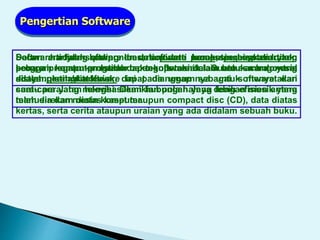 Secara harfiah software berarti piranti lunak; perangkat lunak;
program komputer. Istilah baku software dalam bahasa Indonesia
adalah perangkat lunak.
Pengertian Software
Dalam arti yang paling luas, software komputer bisa diartikan
sebagai suatu prosedur pengoperasian. Suatu acara yang
ditayangkan ditelevisi, dapat dianggap sebagai software dari
suatu peralatan televisi. Demikian pula halnya dengan musik yang
telah direkam diatas kaset maupun compact disc (CD), data diatas
kertas, serta cerita ataupun uraian yang ada didalam sebuah buku.
Software adalah komponen dalam data processing system yang
berupa program-program dan teknik-teknik lain untuk mengontrol
sistem. Istilah software ini pada umumnya untuk menyatakan
cara-cara yang menghasilkan hubungan yang lebih efisien antara
manusia dan mesin komputer.
 