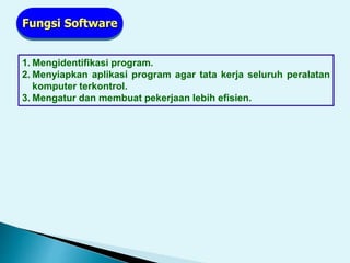 1. Mengidentifikasi program.
2. Menyiapkan aplikasi program agar tata kerja seluruh peralatan
komputer terkontrol.
3. Mengatur dan membuat pekerjaan lebih efisien.
Fungsi Software
 