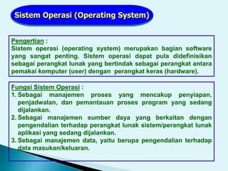 Pengertian :
Sistem operasi (operating system) merupakan bagian software
yang sangat penting. Sistem operasi dapat pula didefinisikan
sebagai perangkat lunak yang bertindak sebagai perangkat antara
pemakai komputer (user) dengan perangkat keras (hardware).
Sistem Operasi (Operating System)
Fungsi Sistem Operasi :
1. Sebagai manajemen proses yang mencakup penyiapan,
penjadwalan, dan pemantauan proses program yang sedang
dijalankan.
2. Sebagai manajemen sumber daya yang berkaitan dengan
pengendalian terhadap perangkat lunak sistem/perangkat lunak
aplikasi yang sedang dijalankan.
3. Sebagai manajemen data, yaitu berupa pengendalian terhadap
data masukan/keluaran.
 