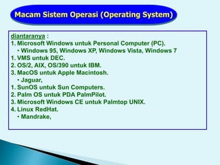 Macam Sistem Operasi (Operating System)
diantaranya :
1. Microsoft Windows untuk Personal Computer (PC).
• Windows 95, Windows XP, Windows Vista, Windows 7
1. VMS untuk DEC.
2. OS/2, AIX, OS/390 untuk IBM.
3. MacOS untuk Apple Macintosh.
• Jaguar,
1. SunOS untuk Sun Computers.
2. Palm OS untuk PDA PalmPilot.
3. Microsoft Windows CE untuk Palmtop UNIX.
4. Linux RedHat.
• Mandrake,
 