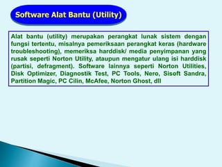 Software Alat Bantu (Utility)
Alat bantu (utility) merupakan perangkat lunak sistem dengan
fungsi tertentu, misalnya pemeriksaan perangkat keras (hardware
troubleshooting), memeriksa harddisk/ media penyimpanan yang
rusak seperti Norton Utility, ataupun mengatur ulang isi harddisk
(partisi, defragment). Software lainnya seperti Norton Utilities,
Disk Optimizer, Diagnostik Test, PC Tools, Nero, Sisoft Sandra,
Partition Magic, PC Cilin, McAfee, Norton Ghost, dll
 