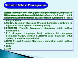 Software Bahasa Pemrograman
Bahasa pemrograman merupakan software bahasa yang dipakai
oleh para programmer (pembuat program/software) untuk
menuliskan kumpulan-kumpulan instruksi atau program.
Sistem software ini berfungsi sebagai pengatur komunikasi
antara komputer dengan peralatannya.
Contoh :
1. Pascal (mengambil nama Blaise Pascal)
2. ASSEMBLER, merupakan suatu bahasa yang lebih dekat
dengan mesin.
3. COBOL (Common Bussines Oriented Language), software ini
digunakan untuk aplikasi komersil (bisnis).
4. FORTRAN (Formula Translator), digunakan untuk aplikasi
ilmiah/teknik.
5. PL/I (Program Language One), software ini merupakan
kombinasi COBOL dengan FORTRAN yang digunakan untuk
aplikasi komersil maupun ilmiah.
6. R.P.G (Report Program Generator), digunakan untuk aplikasi
komersil.
7. C/C++
8. Java
 