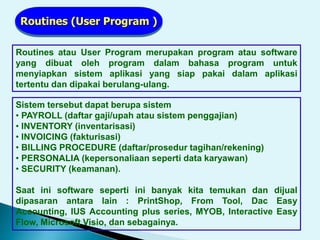 Routines (User Program )
Routines atau User Program merupakan program atau software
yang dibuat oleh program dalam bahasa program untuk
menyiapkan sistem aplikasi yang siap pakai dalam aplikasi
tertentu dan dipakai berulang-ulang.
Sistem tersebut dapat berupa sistem
• PAYROLL (daftar gaji/upah atau sistem penggajian)
• INVENTORY (inventarisasi)
• INVOICING (fakturisasi)
• BILLING PROCEDURE (daftar/prosedur tagihan/rekening)
• PERSONALIA (kepersonaliaan seperti data karyawan)
• SECURITY (keamanan).
Saat ini software seperti ini banyak kita temukan dan dijual
dipasaran antara lain : PrintShop, From Tool, Dac Easy
Accounting, IUS Accounting plus series, MYOB, Interactive Easy
Flow, Microsoft Visio, dan sebagainya.
 