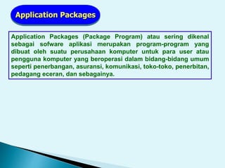 Application Packages
Application Packages (Package Program) atau sering dikenal
sebagai sofware aplikasi merupakan program-program yang
dibuat oleh suatu perusahaan komputer untuk para user atau
pengguna komputer yang beroperasi dalam bidang-bidang umum
seperti penerbangan, asuransi, komunikasi, toko-toko, penerbitan,
pedagang eceran, dan sebagainya.
 