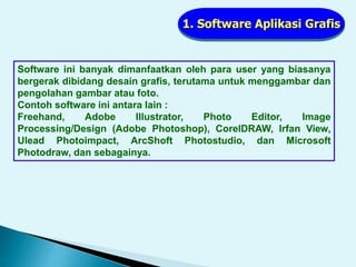 1. Software Aplikasi Grafis
Software ini banyak dimanfaatkan oleh para user yang biasanya
bergerak dibidang desain grafis, terutama untuk menggambar dan
pengolahan gambar atau foto.
Contoh software ini antara lain :
Freehand, Adobe Illustrator, Photo Editor, Image
Processing/Design (Adobe Photoshop), CorelDRAW, Irfan View,
Ulead Photoimpact, ArcShoft Photostudio, dan Microsoft
Photodraw, dan sebagainya.
 