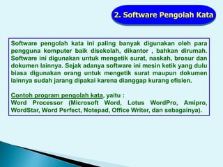 2. Software Pengolah Kata
Software pengolah kata ini paling banyak digunakan oleh para
pengguna komputer baik disekolah, dikantor , bahkan dirumah.
Software ini digunakan untuk mengetik surat, naskah, brosur dan
dokumen lainnya. Sejak adanya software ini mesin ketik yang dulu
biasa digunakan orang untuk mengetik surat maupun dokumen
lainnya sudah jarang dipakai karena dianggap kurang efisien.
Contoh program pengolah kata, yaitu :
Word Processor (Microsoft Word, Lotus WordPro, Amipro,
WordStar, Word Perfect, Notepad, Office Writer, dan sebagainya).
 