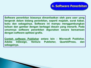 4. Software Penerbitan
Software penerbitan biasanya dimanfaatkan oleh para user yang
bergerak dalam bidang penerbitan, seperti majalah, surat kabar,
buku dan sebagainya. Software ini mampu menggambungkan
tulisan dan gambar dengan berbagai desain yang menarik. Pada
umumnya software penerbitan digunakan secara bersamaan
dengan software aplikasi grafis.
Contoh software Publisher antara lain : Microsoft Publisher,
Adobe InDesign, Ventura Publisher, QuarkXPress, dan
sebagainya.
 
