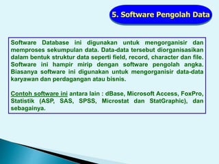 5. Software Pengolah Data
Software Database ini digunakan untuk mengorganisir dan
memproses sekumpulan data. Data-data tersebut diorganisasikan
dalam bentuk struktur data seperti field, record, character dan file.
Software ini hampir mirip dengan software pengolah angka.
Biasanya software ini digunakan untuk mengorganisir data-data
karyawan dan perdagangan atau bisnis.
Contoh software ini antara lain : dBase, Microsoft Access, FoxPro,
Statistik (ASP, SAS, SPSS, Microstat dan StatGraphic), dan
sebagainya.
 