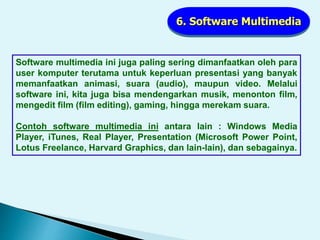 6. Software Multimedia
Software multimedia ini juga paling sering dimanfaatkan oleh para
user komputer terutama untuk keperluan presentasi yang banyak
memanfaatkan animasi, suara (audio), maupun video. Melalui
software ini, kita juga bisa mendengarkan musik, menonton film,
mengedit film (film editing), gaming, hingga merekam suara.
Contoh software multimedia ini antara lain : Windows Media
Player, iTunes, Real Player, Presentation (Microsoft Power Point,
Lotus Freelance, Harvard Graphics, dan lain-lain), dan sebagainya.
 