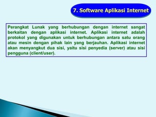 7. Software Aplikasi Internet
Perangkat Lunak yang berhubungan dengan internet sangat
berkaitan dengan aplikasi internet. Aplikasi internet adalah
protokol yang digunakan untuk berhubungan antara satu orang
atau mesin dengan pihak lain yang berjauhan. Aplikasi internet
akan menyangkut dua sisi, yaitu sisi penyedia (server) atau sisi
pengguna (client/user).
 