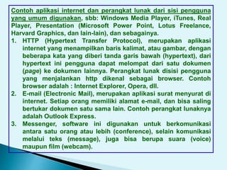 Contoh aplikasi internet dan perangkat lunak dari sisi pengguna
yang umum digunakan, sbb: Windows Media Player, iTunes, Real
Player, Presentation (Microsoft Power Point, Lotus Freelance,
Harvard Graphics, dan lain-lain), dan sebagainya.
1. HTTP (Hypertext Transfer Protocol), merupakan aplikasi
internet yang menampilkan baris kalimat, atau gambar, dengan
beberapa kata yang diberi tanda garis bawah (hypertext), dari
hypertext ini pengguna dapat melompat dari satu dokumen
(page) ke dokumen lainnya. Perangkat lunak disisi pengguna
yang menjalankan http dikenal sebagai browser. Contoh
browser adalah : Internet Explorer, Opera, dll.
2. E-mail (Electronic Mail), merupakan aplikasi surat menyurat di
internet. Setiap orang memiliki alamat e-mail, dan bisa saling
bertukar dokumen satu sama lain. Contoh perangkat lunaknya
adalah Outlook Express.
3. Messenger, software ini digunakan untuk berkomunikasi
antara satu orang atau lebih (conference), selain komunikasi
melalui teks (message), juga bisa berupa suara (voice)
maupun film (webcam).
 