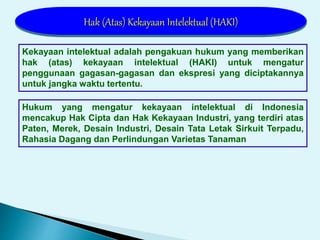 Kekayaan intelektual adalah pengakuan hukum yang memberikan
hak (atas) kekayaan intelektual (HAKI) untuk mengatur
penggunaan gagasan-gagasan dan ekspresi yang diciptakannya
untuk jangka waktu tertentu.
Hukum yang mengatur kekayaan intelektual di Indonesia
mencakup Hak Cipta dan Hak Kekayaan Industri, yang terdiri atas
Paten, Merek, Desain Industri, Desain Tata Letak Sirkuit Terpadu,
Rahasia Dagang dan Perlindungan Varietas Tanaman
Hak (Atas) Kekayaan Intelektual (HAKI)
 
