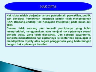 Hak cipta adalah perjanjian antara pemerintah, perwakilan, publik,
dan pencipta. Pemerintah Indonesia sendiri telah mengeluarkan
HAKI (Undang-undang Hak Kekayaan Intelektual) pada bulan Juli
2003.
Dimana tidak seorang pun kecuali penciptanya yang boleh
memproduksi, menggunakan, atau menjual hak ciptaannya sesuai
periode waktu yang telah disepakati. Dan sebagai bayarannya,
pencipta mendaftarkan hak ciptaannya ke kantor hak cipta, agar ia
mendapatkan royalty atas segala penggunaan yang berhubungan
dengan hak ciptaannya tersebut.
HAK CIPTA
 