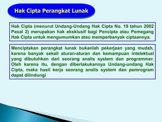 Hak Cipta (menurut Undang-Undang Hak Cipta No. 19 tahun 2002
Pasal 2) merupakan hak eksklusif bagi Pencipta atau Pemegang
Hak Cipta untuk mengumumkan atau memperbanyak ciptaannya.
Hak Cipta Perangkat Lunak
Menciptakan perangkat lunak bukanlah pekerjaan yang mudah,
karena banyak sekali aturan-aturan dan kemampuan intelektual
yang dibutuhkan dari seorang analis system dan programmer.
Oleh karena itu, dengan diberlakukannya Undang-undang Hak
Cipta, maka hasil kerja seorang analis system dan pemrogram
dapat dilindungi
 