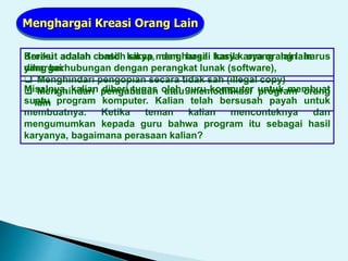 Kreasi adalah hasil karya, dan hasil karya orang lain harus
dihargai.
Menghargai Kreasi Orang Lain
Misalnya, kalian diberi tugas oleh guru komputer untuk membuat
suatu program komputer. Kalian telah bersusah payah untuk
membuatnya. Ketika teman kalian menconteknya dan
mengumumkan kepada guru bahwa program itu sebagai hasil
karyanya, bagaimana perasaan kalian?
Berikut adalah contoh sikap menghargai hasil karya orang lain
yang berhubungan dengan perangkat lunak (software),
 Menghindari pengopian secara tidak sah (illegal copy)
 Menghindari pengubahan atau memodifikasi program orang
lain
 