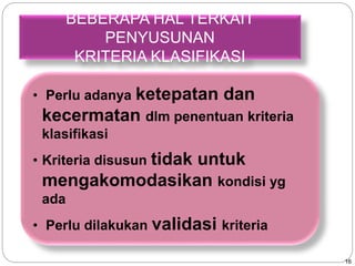 16 
BEBERAPA HAL TERKAIT 
PENYUSUNAN 
KRITERIA KLASIFIKASI 
• Perlu adanya ketepatan dan 
kecermatan dlm penentuan kriteria 
klasifikasi 
• Kriteria disusun tidak untuk 
mengakomodasikan kondisi yg 
ada 
• Perlu dilakukan validasi kriteria 
 